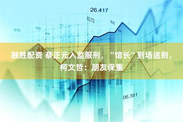 融胜配资 蔡正元入监服刑，“馆长”到场送别，柯文哲：朋友保重