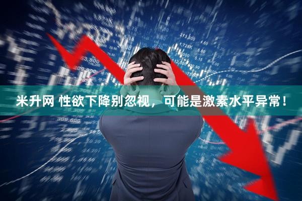 米升网 性欲下降别忽视，可能是激素水平异常！