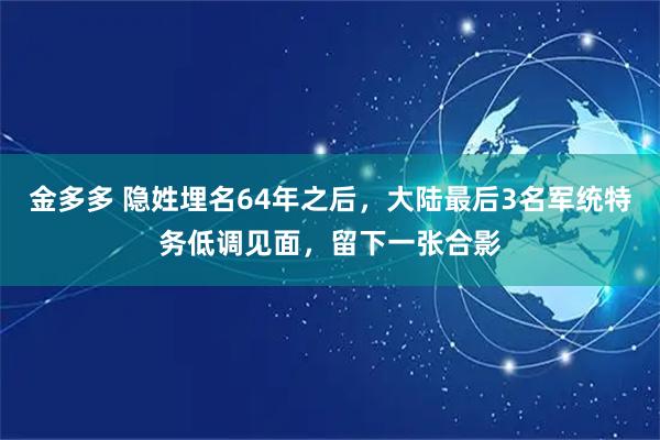 金多多 隐姓埋名64年之后，大陆最后3名军统特务低调见面，留下一张合影