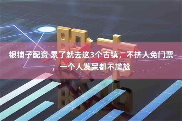 银铺子配资 累了就去这3个古镇，不挤人免门票，一个人发呆都不尴尬