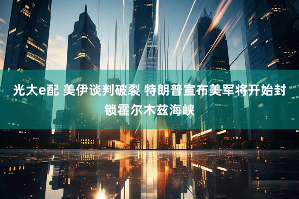 光大e配 美伊谈判破裂 特朗普宣布美军将开始封锁霍尔木兹海峡