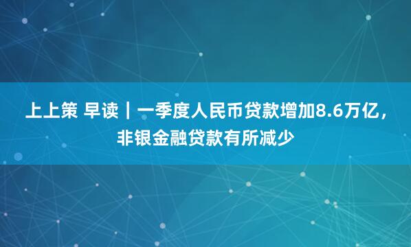 上上策 早读｜一季度人民币贷款增加8.6万亿，非银金融贷款有所减少