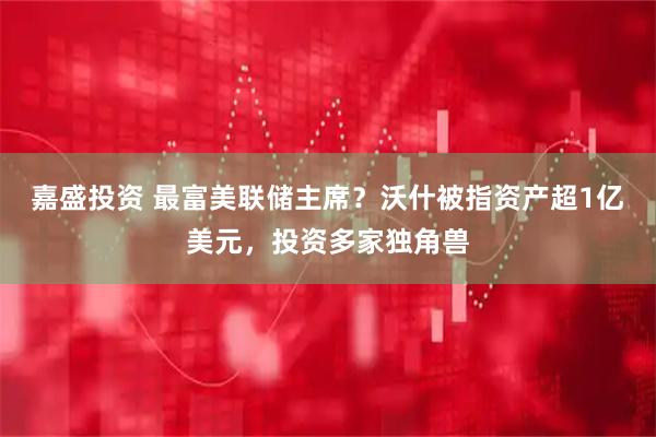 嘉盛投资 最富美联储主席？沃什被指资产超1亿美元，投资多家独角兽